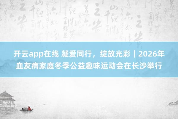 开云app在线 凝爱同行，绽放光彩｜2026年血友病家庭冬季公益趣味运动会在长沙举行