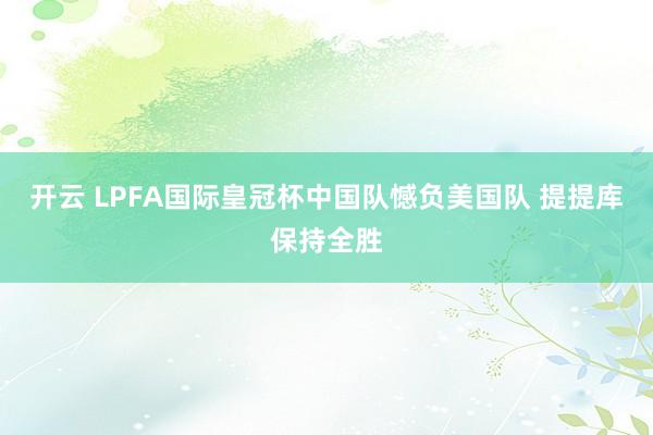 开云 LPFA国际皇冠杯中国队憾负美国队 提提库保持全胜