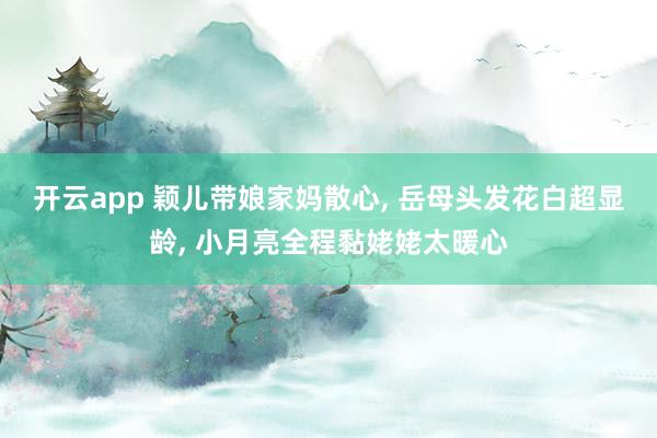 开云app 颖儿带娘家妈散心， 岳母头发花白超显龄， 小月亮全程黏姥姥太暖心
