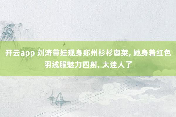 开云app 刘涛带娃现身郑州杉杉奥莱， 她身着红色羽绒服魅力四射，<a href=