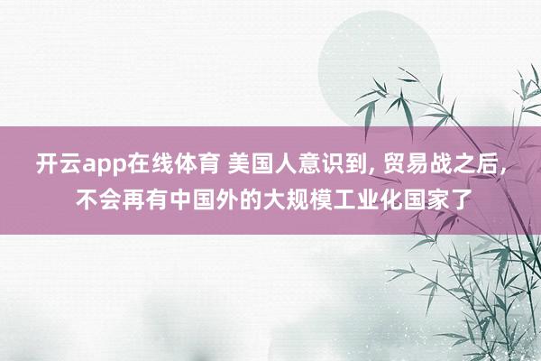 开云app在线体育 美国人意识到， 贸易战之后， 不会再有中国外的大规模工业化国家了