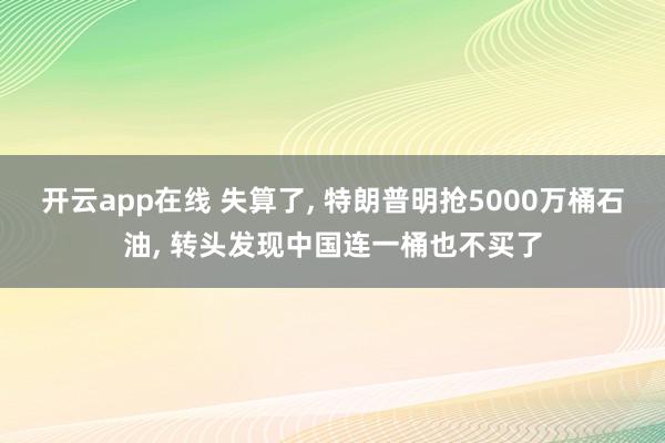开云app在线 失算了， 特朗普明抢5000万桶石油， 转头发现中国连一桶也不买了