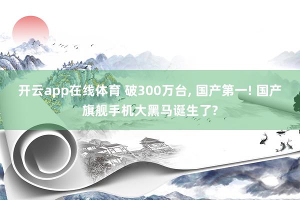 开云app在线体育 破300万台， 国产第一! 国产旗舰手机大黑马诞生了?