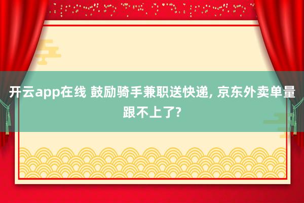 开云app在线 鼓励骑手兼职送快递， 京东外卖单量跟不上了?