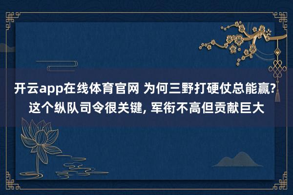开云app在线体育官网 为何三野打硬仗总能赢? 这个纵队司令很关键， 军衔不高但贡献巨大