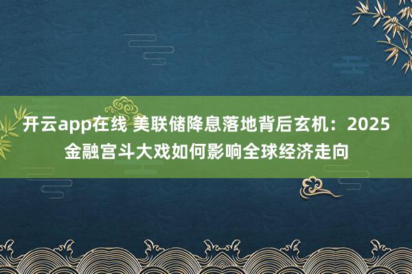 开云app在线 美联储降息落地背后玄机：2025金融宫斗大戏如何影响全球经济走向