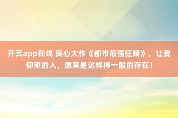 开云app在线 良心大作《都市最强狂婿》，让我仰望的人，原来是这样神一般的存在！