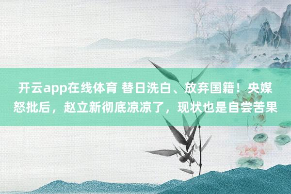 开云app在线体育 替日洗白、放弃国籍！央媒怒批后，赵立新彻底凉凉了，现状也是自尝苦果