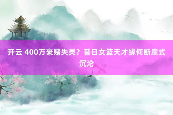 开云 400万豪赌失灵？昔日女篮天才缘何断崖式沉沦