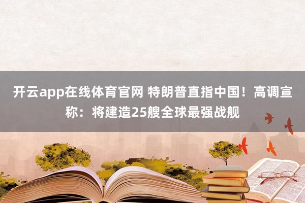 开云app在线体育官网 特朗普直指中国！高调宣称：将建造25艘全球最强战舰
