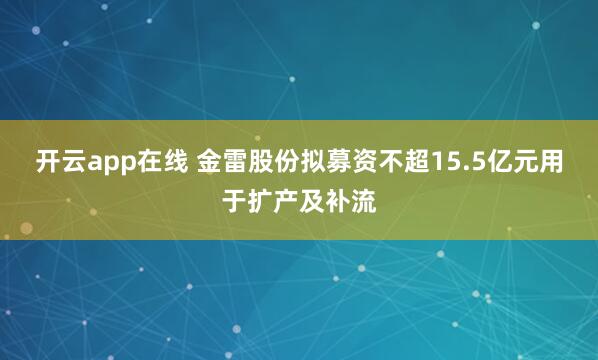 开云app在线 金雷股份拟募资不超15.5亿元用于扩产及补流