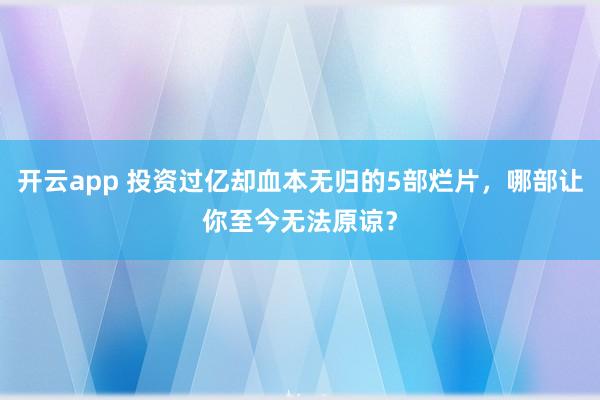 开云app 投资过亿却血本无归的5部烂片，哪部让你至今无法原谅？
