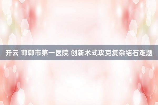 开云 邯郸市第一医院 创新术式攻克复杂结石难题