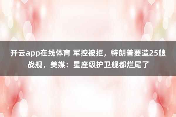 开云app在线体育 军控被拒，特朗普要造25艘战舰，美媒：星座级护卫舰都烂尾了