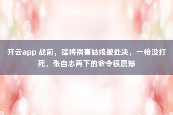 开云app 战前，猛将祸害姑娘被处决，一枪没打死，张自忠再下的命令很震撼