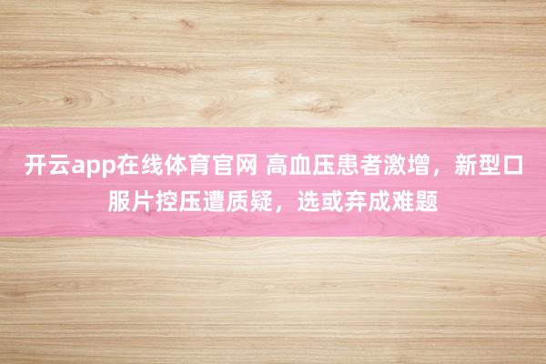 开云app在线体育官网 高血压患者激增，新型口服片控压遭质疑，选或弃成难题