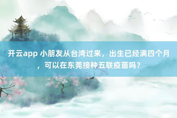 开云app 小朋友从台湾过来，出生已经满四个月，可以在东莞接种五联疫苗吗？