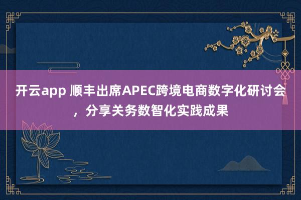 开云app 顺丰出席APEC跨境电商数字化研讨会，分享关务数智化实践成果