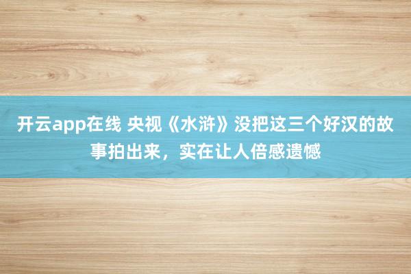 开云app在线 央视《水浒》没把这三个好汉的故事拍出来，实在让人倍感遗憾