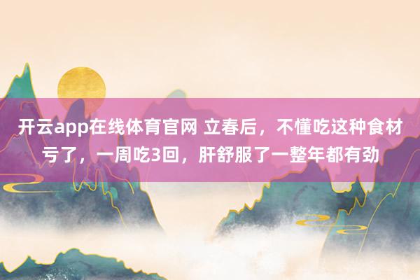 开云app在线体育官网 立春后，不懂吃这种食材亏了，一周吃3回，肝舒服了一整年都有劲