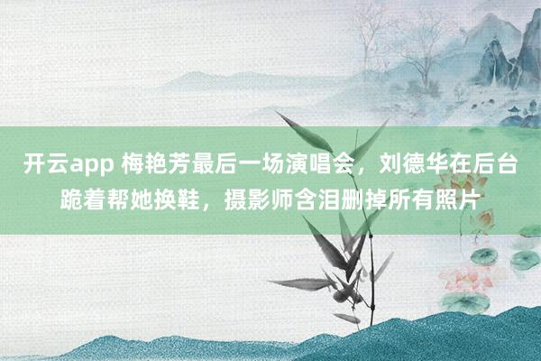 开云app 梅艳芳最后一场演唱会，刘德华在后台跪着帮她换鞋，摄影师含泪删掉所有照片