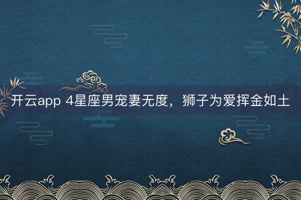 开云app 4星座男宠妻无度，狮子为爱挥金如土