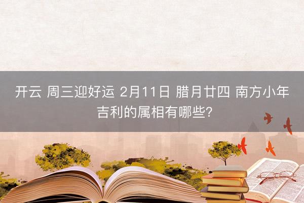 开云 周三迎好运 2月11日 腊月廿四 南方小年 吉利的属相有哪些？