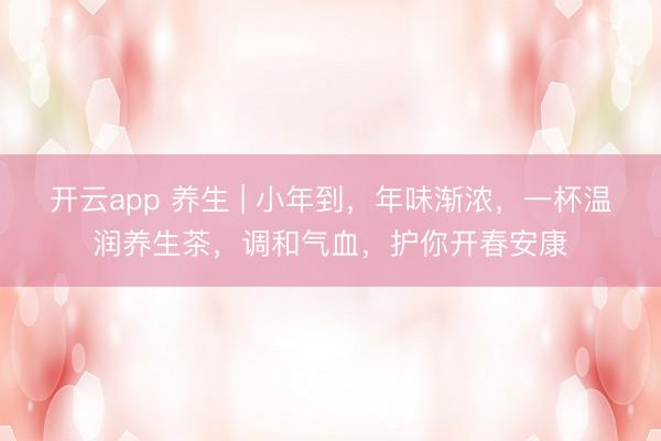 开云app 养生 | 小年到，年味渐浓，一杯温润养生茶，调和气血，护你开春安康