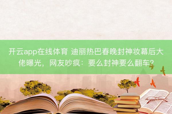 开云app在线体育 迪丽热巴春晚封神妆幕后大佬曝光，网友吵疯：要么封神要么翻车？
