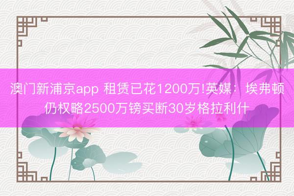 澳门新浦京app 租赁已花1200万!英媒：埃弗顿仍权略2500万镑买断30岁格拉利什