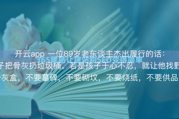 开云app 一位89岁老东谈主杰出履行的话： “东谈主死了，就让孩子把骨灰扔垃圾桶。若是孩子于心不忍，就让他找野地挖个坑埋了。不要骨灰盒，不要墓碑，不要砌坟，不要烧纸，不要供品，不要祭拜，不要花一分钱，就这么悄无声气的归来大当然，多好啊。 履行社会，东谈主们老是对死一火半吐半露，其实，死一火恰正是每个东谈主终究无...