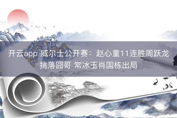 开云app 威尔士公开赛：赵心童11连胜周跃龙挑落囧哥 常冰玉肖国栋出局