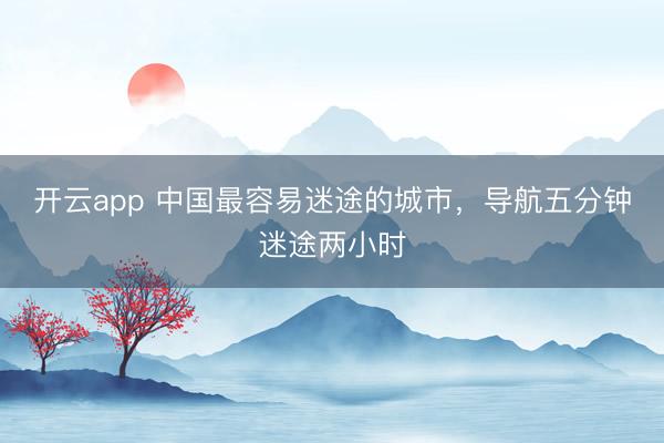 开云app 中国最容易迷途的城市，导航五分钟迷途两小时