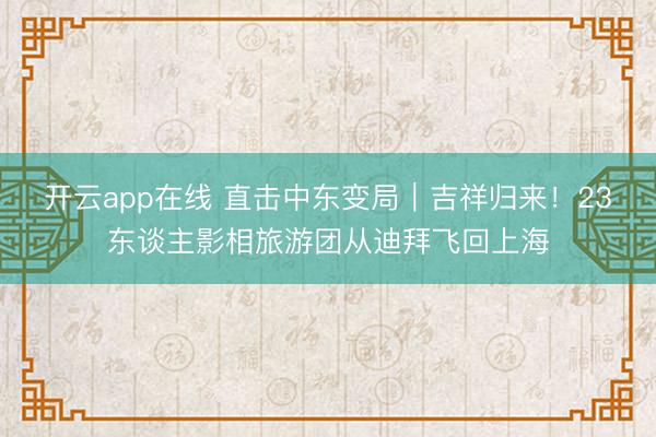 开云app在线 直击中东变局｜吉祥归来！23东谈主影相旅游团从迪拜飞回上海