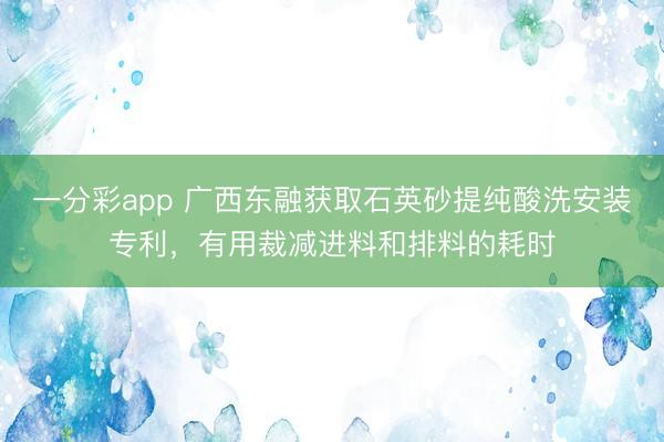 一分彩app 广西东融获取石英砂提纯酸洗安装专利，有用裁减进料和排料的耗时